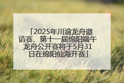 2025年川渝龙舟邀请赛、第十一届绵阳端午龙舟公开赛将于5月31日在绵阳仙海开赛