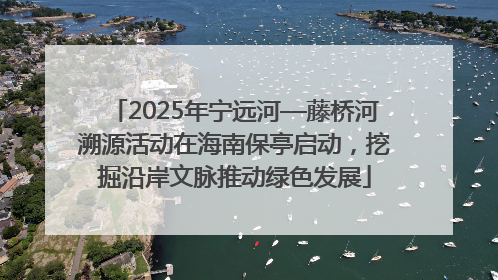 2025年宁远河—藤桥河溯源活动在海南保亭启动，挖掘沿岸文脉推动绿色发展