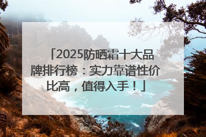 2025防晒霜十大品牌排行榜：实力靠谱性价比高，值得入手！