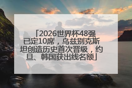 2026世界杯48强已定10席，乌兹别克斯坦创造历史首次晋级，约旦、韩国获出线名额
