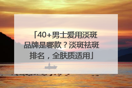 40+男士爱用淡斑品牌是哪款？淡斑祛斑排名，全肤质适用