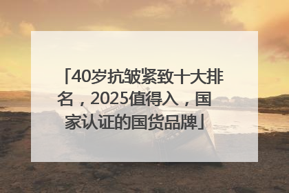 40岁抗皱紧致十大排名，2025值得入，国家认证的国货品牌