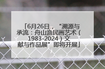 6月26日，“溯源与承流：舟山渔民画艺术（1983-2024）文献与作品展”即将开展
